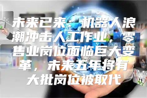 未来已来：机器人浪潮冲击人工作业，零售业岗位面临巨大变革，未来五年将有大批岗位被取代