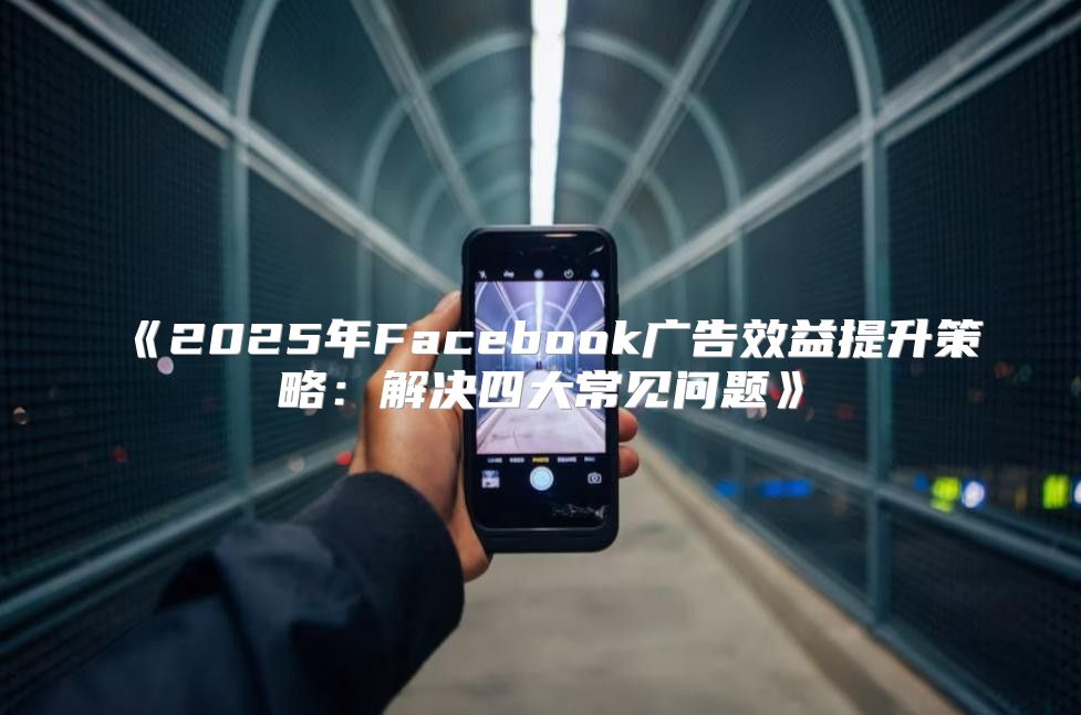 2025年Facebook广告效益提升策略：解决四大常见问题