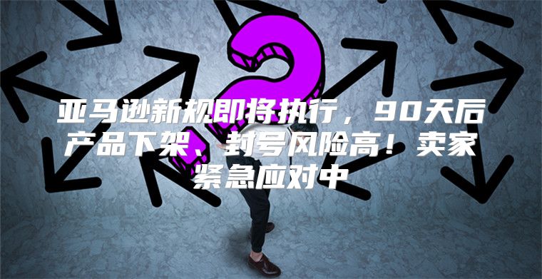 亚马逊新规即将执行，90天后产品下架、封号风险高！卖家紧急应对中