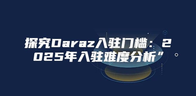 探究Daraz入驻门槛：2025年入驻难度分析”