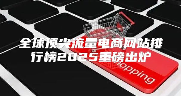 全球顶尖流量电商网站排行榜2025重磅出炉