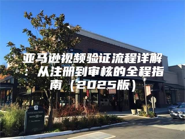 亚马逊视频验证流程详解：从注册到审核的全程指南2025版