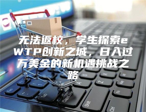 无法返校，学生探索eWTP创新之城，日入过万美金的新机遇挑战之路