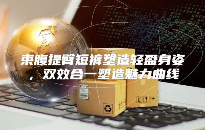 束腹提臀短裤塑造轻盈身姿，双效合一塑造魅力曲线