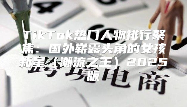 TikTok热门人物排行聚焦：国外崭露头角的女孩新星潮流之王2025版