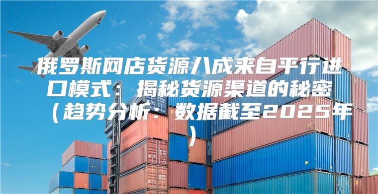 俄罗斯网店货源八成来自平行进口模式：揭秘货源渠道的秘密趋势分析：数据截至2025年