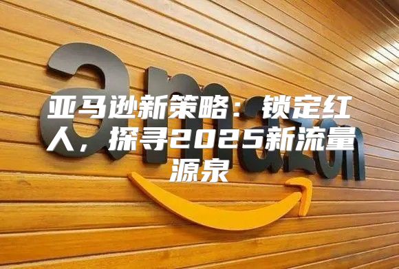 亚马逊新策略：锁定红人，探寻2025新流量源泉