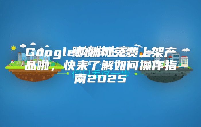 Google购物可免费上架产品啦，快来了解如何操作指南2025