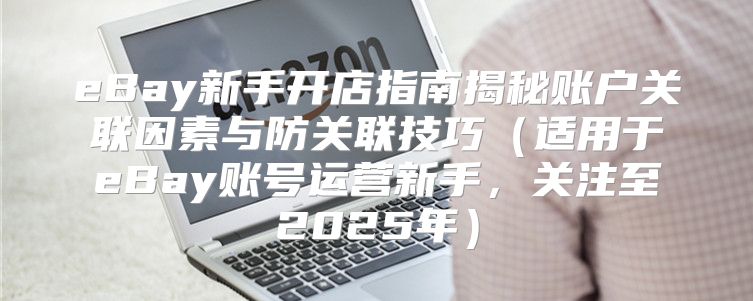 eBay新手开店指南揭秘账户关联因素与防关联技巧适用于eBay账号运营新手，关注至2025年