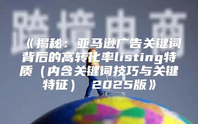 揭秘：亚马逊广告关键词背后的高转化率listing特质内含关键词技巧与关键特征2025版