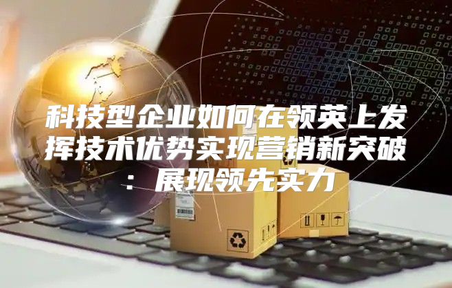 科技型企业如何在领英上发挥技术优势实现营销新突破：展现领先实力