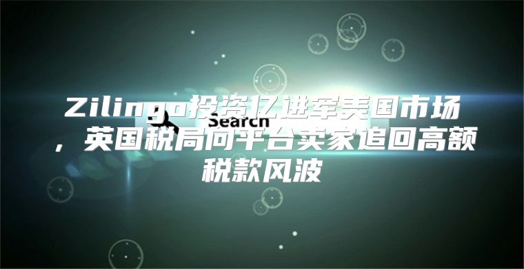 Zilingo投资亿进军美国市场，英国税局向平台卖家追回高额税款风波