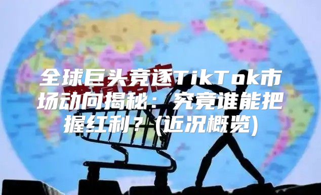 全球巨头竞逐TikTok市场动向揭秘：究竟谁能把握红利？(近况概览)