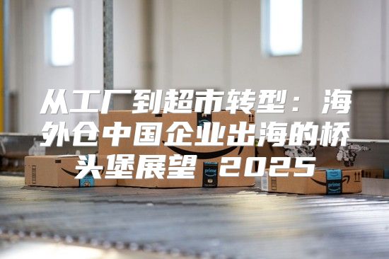从工厂到超市转型：海外仓中国企业出海的桥头堡展望 2025