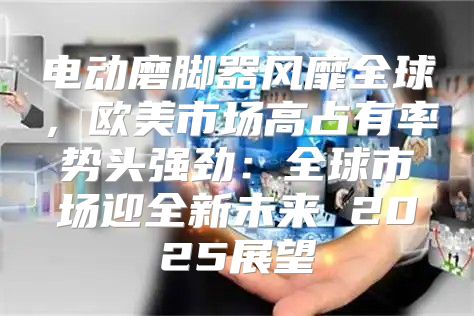 电动磨脚器风靡全球，欧美市场高占有率势头强劲：全球市场迎全新未来 2025展望