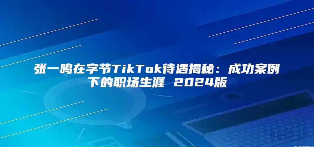 张一鸣在字节TikTok待遇揭秘：成功案例下的职场生涯 2025版