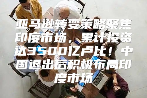 亚马逊转变策略聚焦印度市场，累计投资达3500亿卢比！中国退出后积极布局印度市场