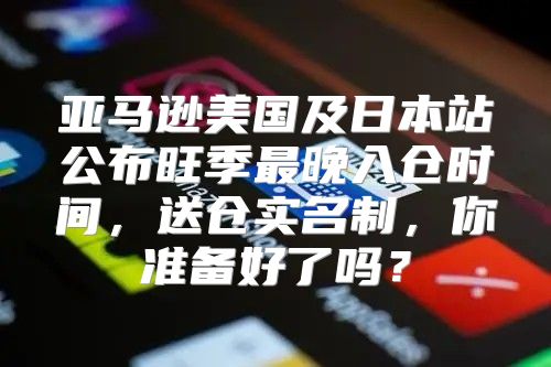 亚马逊美国及日本站公布旺季最晚入仓时间，送仓实名制，你准备好了吗？