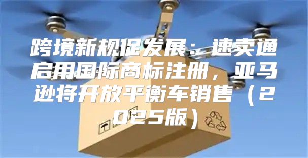 跨境新规促发展：速卖通启用国际商标注册，亚马逊将开放平衡车销售2025版