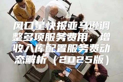 风口星快报亚马逊调整多项服务费用，增收入库配置服务费动态解析2025版