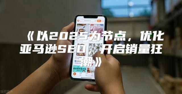 以2025为节点，优化亚马逊SEO，开启销量狂潮