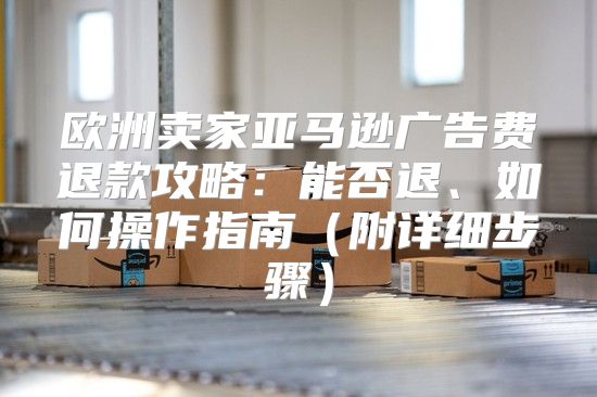 欧洲卖家亚马逊广告费退款攻略：能否退、如何操作指南附详细步骤