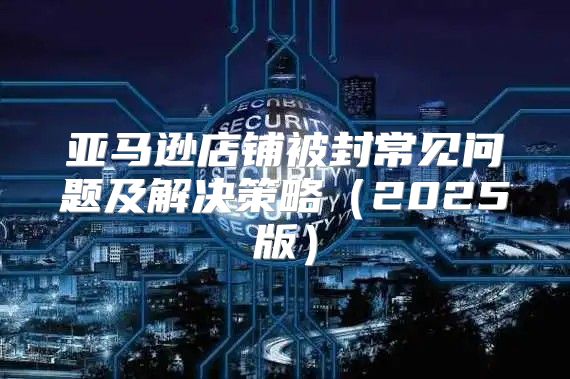 亚马逊店铺被封常见问题及解决策略2025版