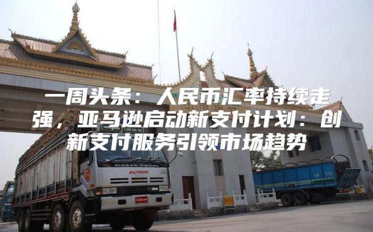 一周头条：人民币汇率持续走强，亚马逊启动新支付计划：创新支付服务引领市场趋势