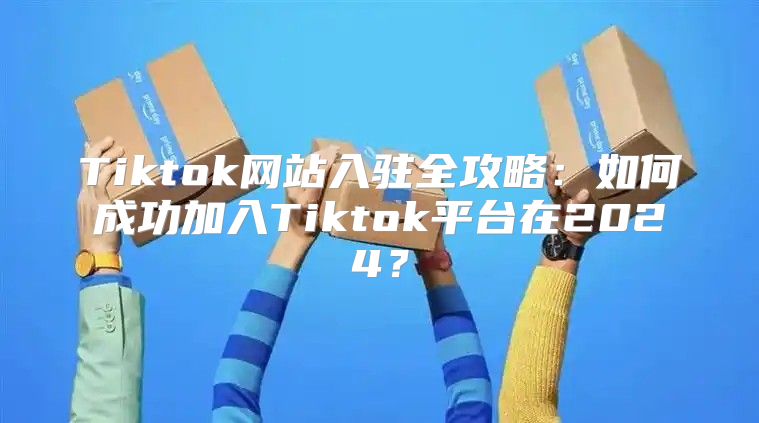 Tiktok网站入驻全攻略：如何成功加入Tiktok平台在2025？