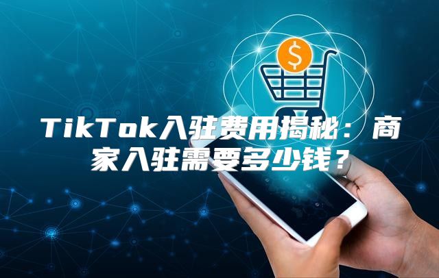 TikTok入驻费用揭秘：商家入驻需要多少钱？