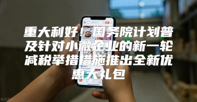 重大利好！国务院计划普及针对小微企业的新一轮减税举措措施推出全新优惠大礼包