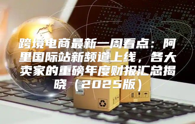 跨境电商最新一周看点：阿里国际站新频道上线，各大卖家的重磅年度财报汇总揭晓2025版