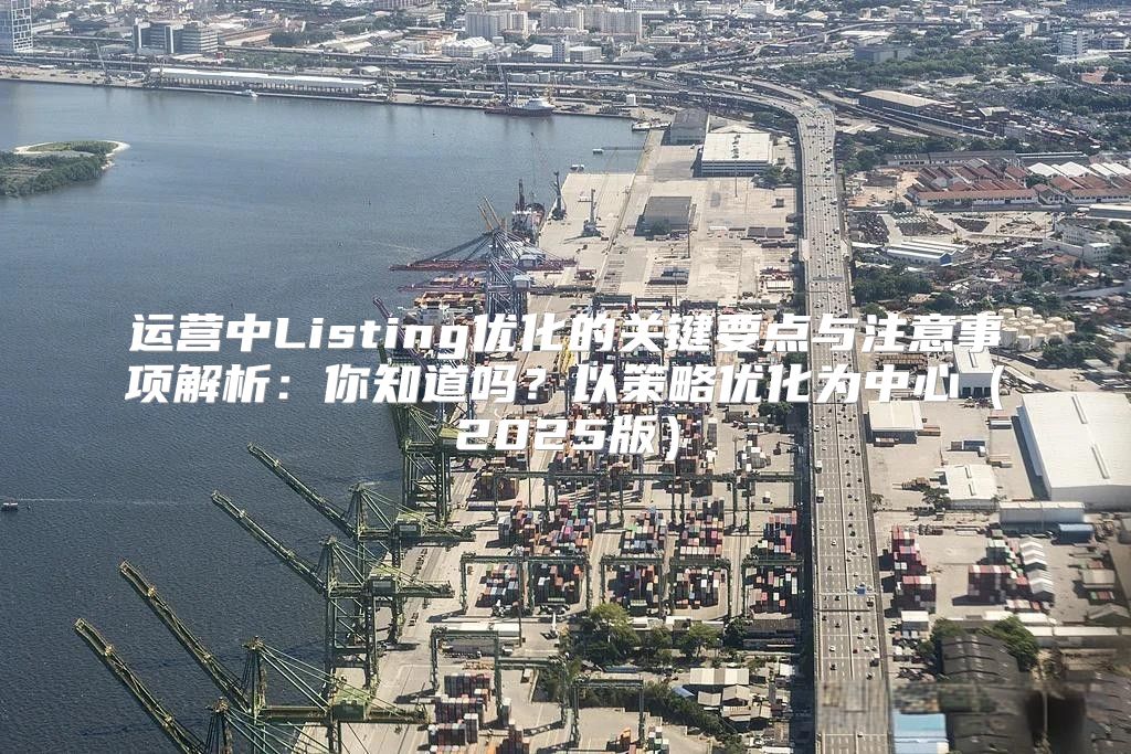 运营中Listing优化的关键要点与注意事项解析：你知道吗？以策略优化为中心2025版