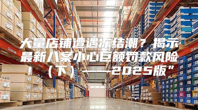 大量店铺遭遇冻结潮？揭示最新八案小心巨额罚款风险！下——2025版”