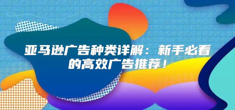 亚马逊广告种类详解：新手必看的高效广告推荐！