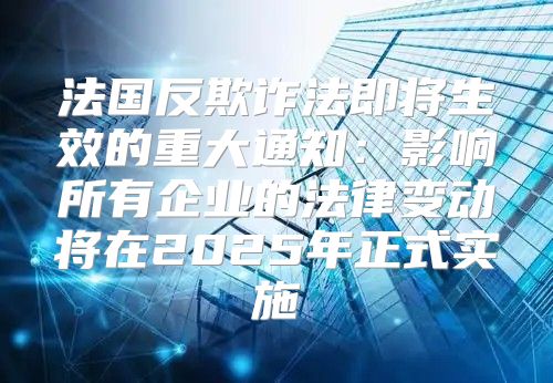 法国反欺诈法即将生效的重大通知：影响所有企业的法律变动将在2025年正式实施