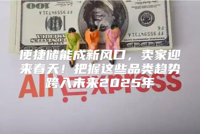 便捷储能成新风口，卖家迎来春天！把握这些品类趋势跨入未来2025年