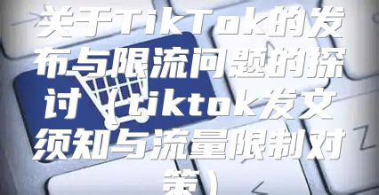 关于TikTok的发布与限流问题的探讨tiktok发文须知与流量限制对策