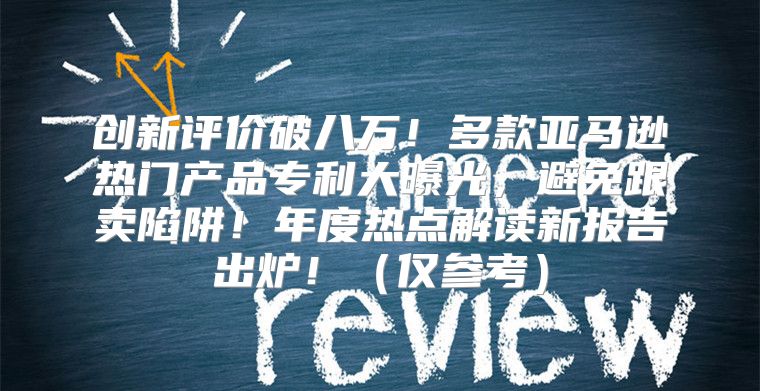 创新评价破八万！多款亚马逊热门产品专利大曝光，避免跟卖陷阱！年度热点解读新报告出炉！仅参考