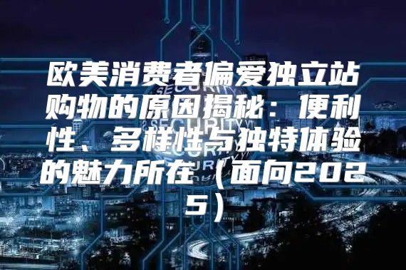 欧美消费者偏爱独立站购物的原因揭秘：便利性、多样性与独特体验的魅力所在面向2025