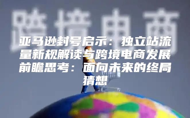 亚马逊封号启示：独立站流量新规解读与跨境电商发展前瞻思考：面向未来的终局猜想