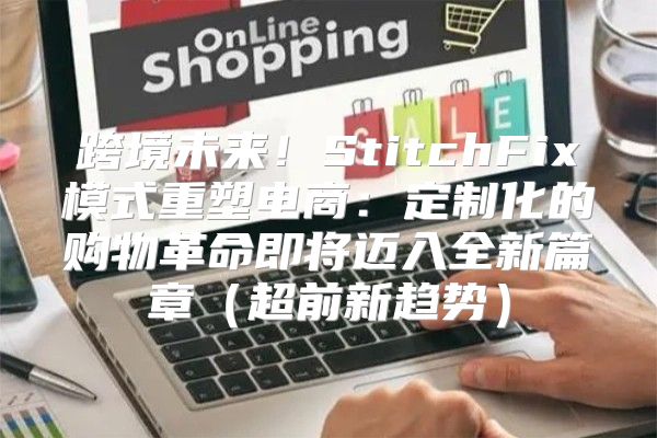 跨境未来！StitchFix模式重塑电商：定制化的购物革命即将迈入全新篇章超前新趋势