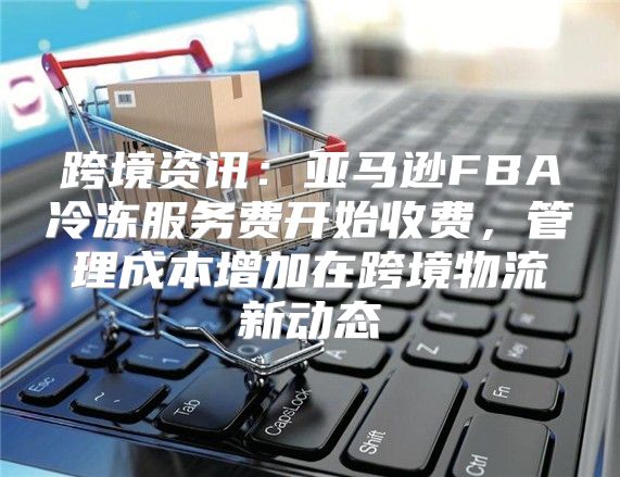 跨境资讯：亚马逊FBA冷冻服务费开始收费，管理成本增加在跨境物流新动态