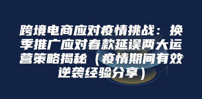 跨境电商应对疫情挑战：换季推广应对春款延误两大运营策略揭秘疫情期间有效逆袭经验分享