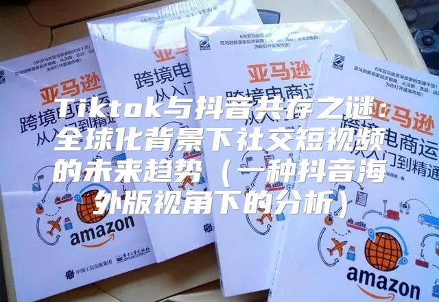 Tiktok与抖音共存之谜：全球化背景下社交短视频的未来趋势一种抖音海外版视角下的分析