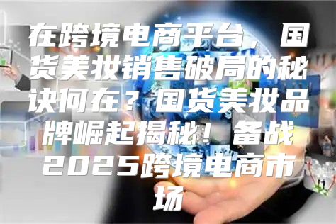 在跨境电商平台，国货美妆销售破局的秘诀何在？国货美妆品牌崛起揭秘！备战2025跨境电商市场