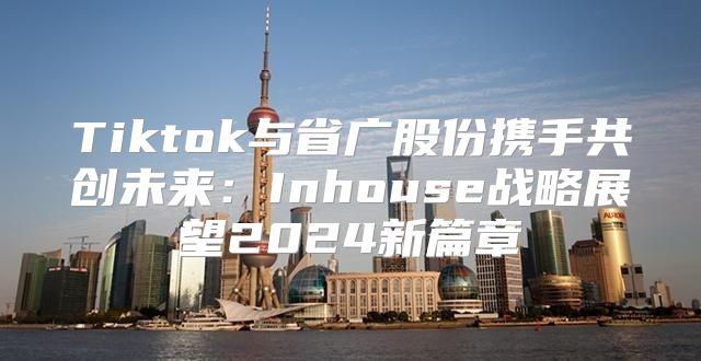 Tiktok与省广股份携手共创未来：Inhouse战略展望2025新篇章