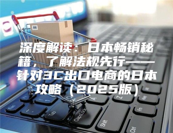 深度解读：日本畅销秘籍，了解法规先行——针对3C出口电商的日本攻略2025版