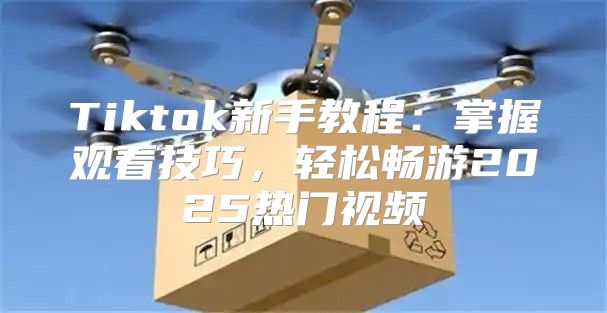 Tiktok新手教程：掌握观看技巧，轻松畅游2025热门视频