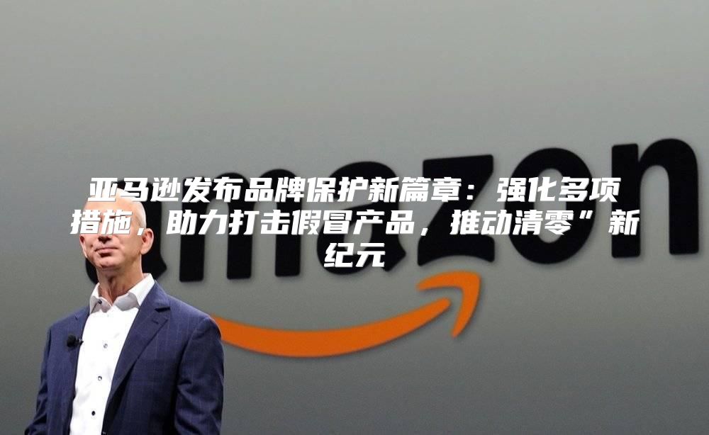 亚马逊发布品牌保护新篇章：强化多项措施，助力打击假冒产品，推动清零”新纪元